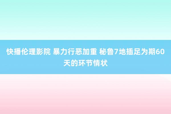 快播伦理影院 暴力行恶加重 秘鲁7地插足为期60天的环节情状