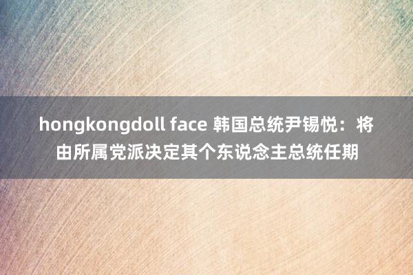 hongkongdoll face 韩国总统尹锡悦：将由所属党派决定其个东说念主总统任期