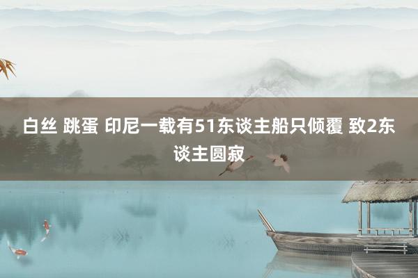 白丝 跳蛋 印尼一载有51东谈主船只倾覆 致2东谈主圆寂