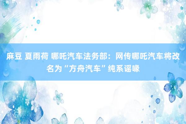 麻豆 夏雨荷 哪吒汽车法务部：网传哪吒汽车将改名为“方舟汽车”纯系谣喙