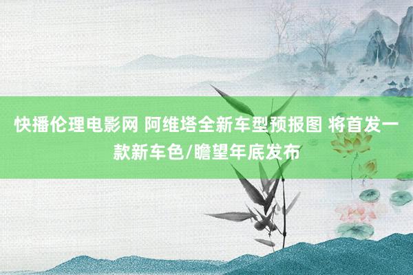 快播伦理电影网 阿维塔全新车型预报图 将首发一款新车色/瞻望年底发布