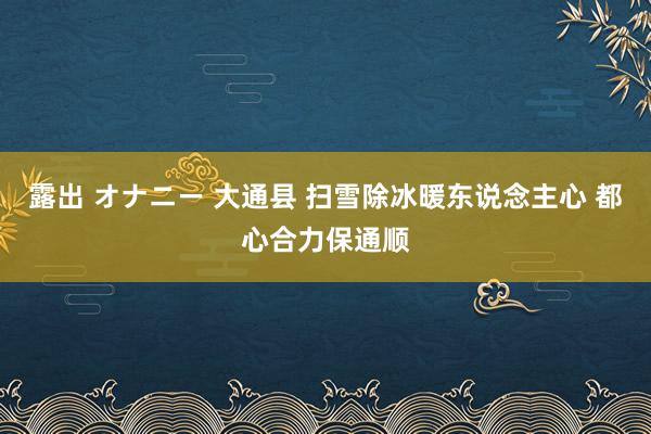 露出 オナニー 大通县 扫雪除冰暖东说念主心 都心合力保通顺