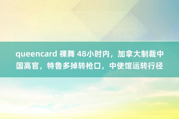 queencard 裸舞 48小时内，加拿大制裁中国高官，特鲁多掉转枪口，中使馆运转行径