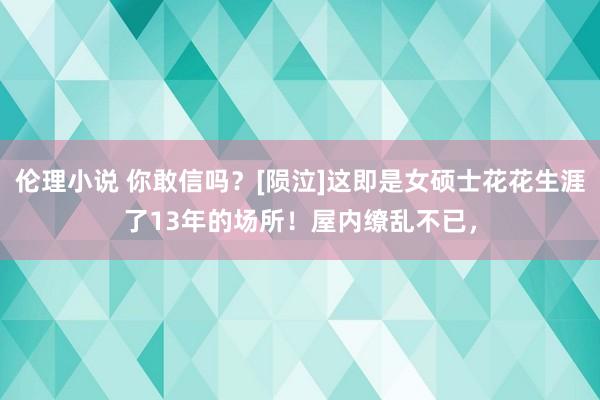 伦理小说 你敢信吗？[陨泣]这即是女硕士花花生涯了13年的场所！屋内缭乱不已，