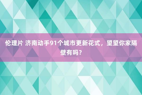 伦理片 济南动手91个城市更新花式，望望你家隔壁有吗？