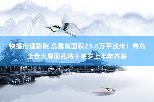 快播伦理影院 总建筑面积23.6万平淡米！青岛上合大厦面孔将于来岁上半年齐备