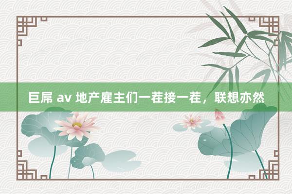 巨屌 av 地产雇主们一茬接一茬，联想亦然