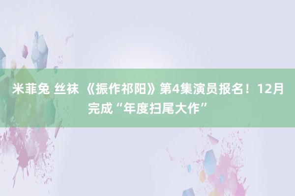 米菲兔 丝袜 《振作祁阳》第4集演员报名！12月完成“年度扫尾大作”