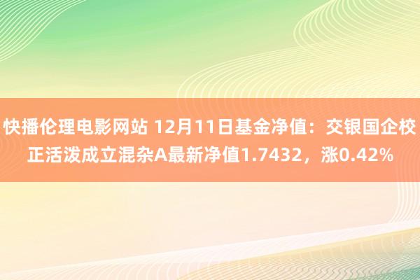 快播伦理电影网站 12月11日基金净值：交银国企校正活泼成立混杂A最新净值1.7432，涨0.42%