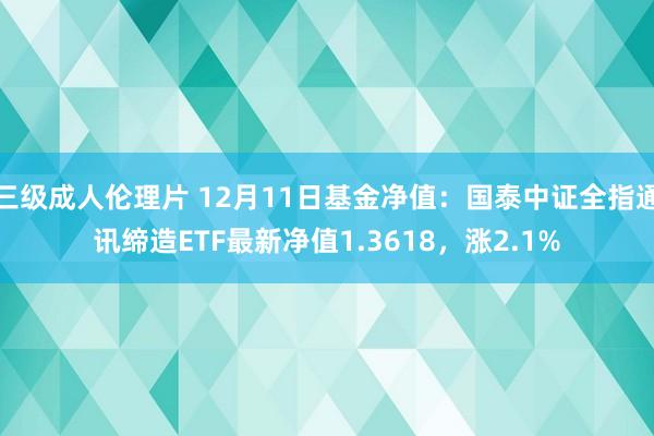 三级成人伦理片 12月11日基金净值：国泰中证全指通讯缔造ETF最新净值1.3618，涨2.1%