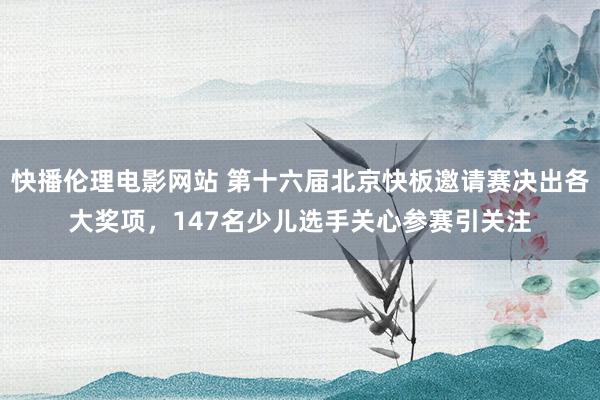 快播伦理电影网站 第十六届北京快板邀请赛决出各大奖项，147名少儿选手关心参赛引关注