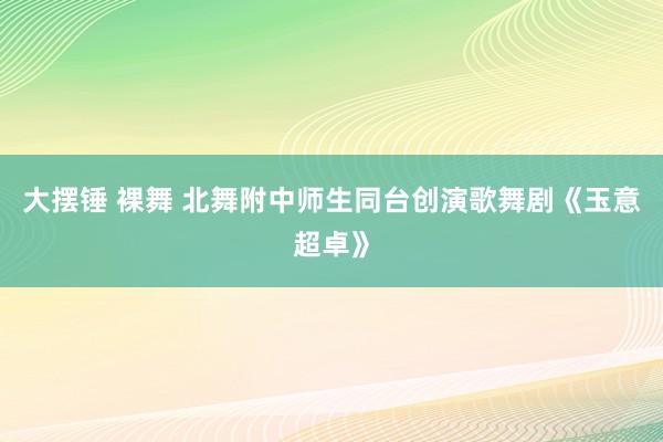 大摆锤 裸舞 北舞附中师生同台创演歌舞剧《玉意超卓》