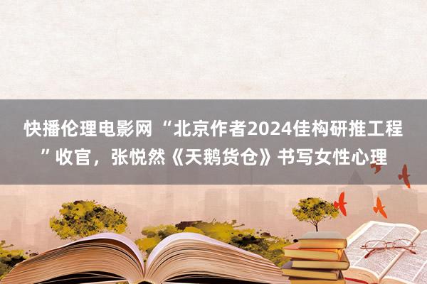 快播伦理电影网 “北京作者2024佳构研推工程”收官，张悦然《天鹅货仓》书写女性心理