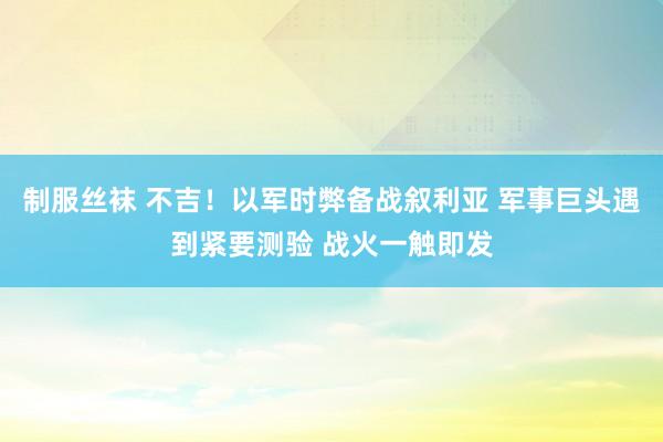 制服丝袜 不吉！以军时弊备战叙利亚 军事巨头遇到紧要测验 战火一触即发