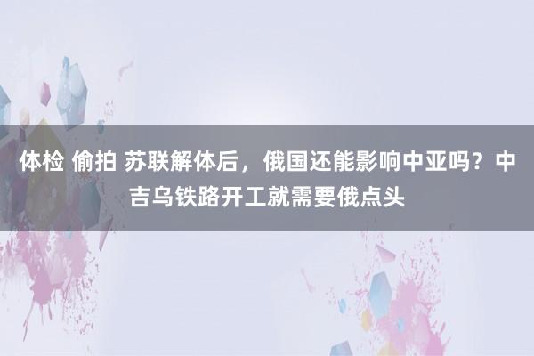 体检 偷拍 苏联解体后，俄国还能影响中亚吗？中吉乌铁路开工就需要俄点头