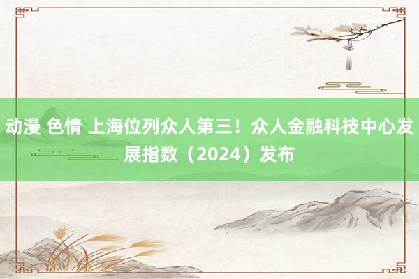 动漫 色情 上海位列众人第三！众人金融科技中心发展指数（2024）发布