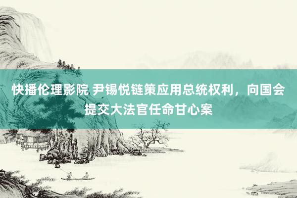 快播伦理影院 尹锡悦链策应用总统权利，向国会提交大法官任命甘心案