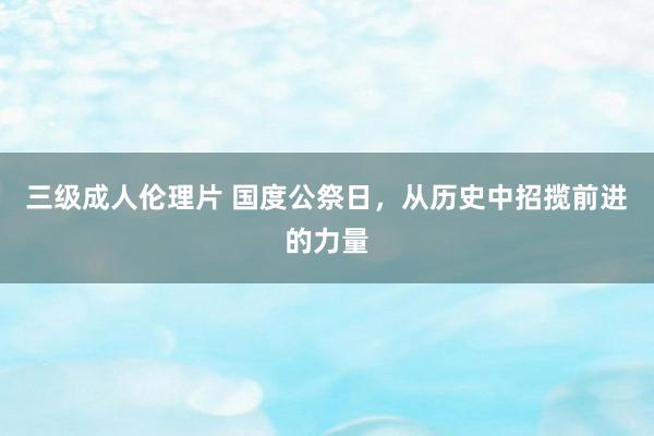 三级成人伦理片 国度公祭日，从历史中招揽前进的力量