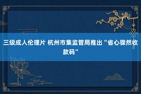 三级成人伦理片 杭州市集监管局推出“省心骤然收款码”