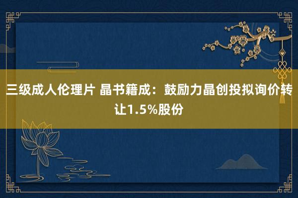 三级成人伦理片 晶书籍成：鼓励力晶创投拟询价转让1.5%股份