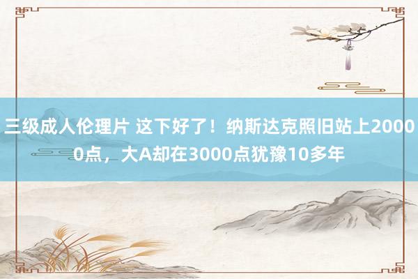 三级成人伦理片 这下好了！纳斯达克照旧站上20000点，大A却在3000点犹豫10多年