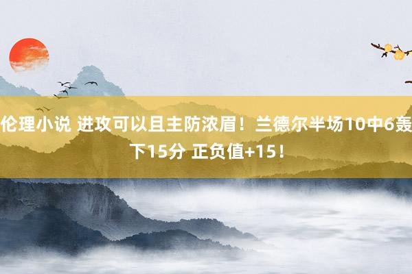 伦理小说 进攻可以且主防浓眉！兰德尔半场10中6轰下15分 正负值+15！