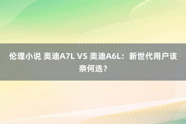 伦理小说 奥迪A7L VS 奥迪A6L：新世代用户该奈何选？