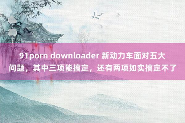 91porn downloader 新动力车面对五大问题，其中三项能搞定，还有两项如实搞定不了