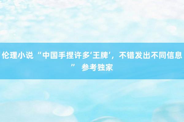 伦理小说 “中国手捏许多‘王牌’，不错发出不同信息”  参考独家