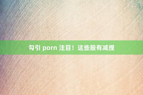 勾引 porn 注目！这些股有减捏