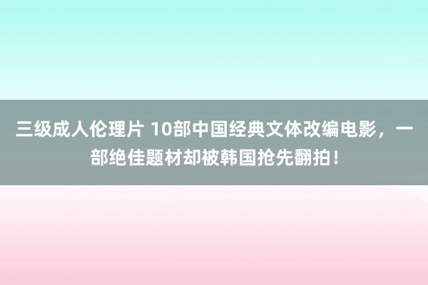 三级成人伦理片 10部中国经典文体改编电影，一部绝佳题材却被韩国抢先翻拍！