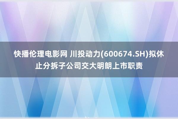 快播伦理电影网 川投动力(600674.SH)拟休止分拆子公司交大明朗上市职责