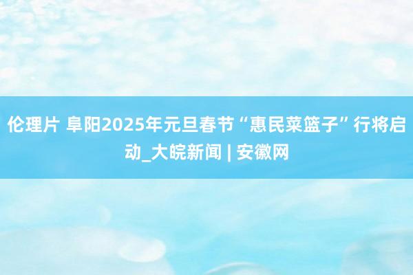 伦理片 阜阳2025年元旦春节“惠民菜篮子”行将启动_大皖新闻 | 安徽网