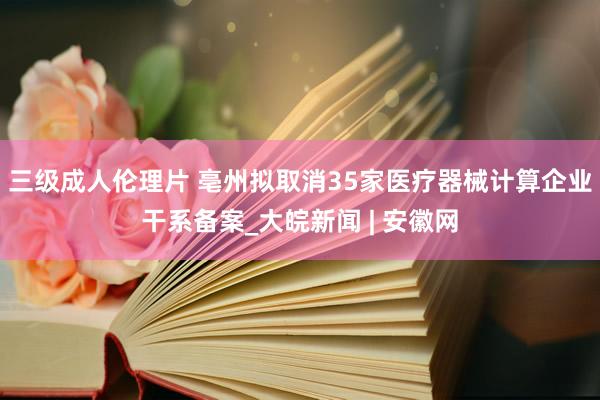 三级成人伦理片 亳州拟取消35家医疗器械计算企业干系备案_大皖新闻 | 安徽网