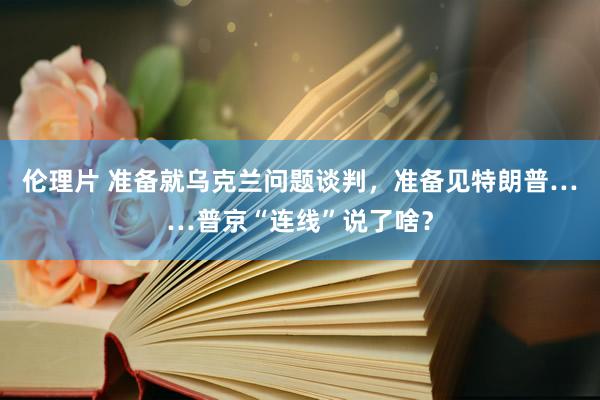 伦理片 准备就乌克兰问题谈判，准备见特朗普……普京“连线”说了啥？