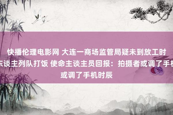 快播伦理电影网 大连一商场监管局疑未到放工时辰多东谈主列队打饭 使命主谈主员回报：拍摄者或调了手机时辰