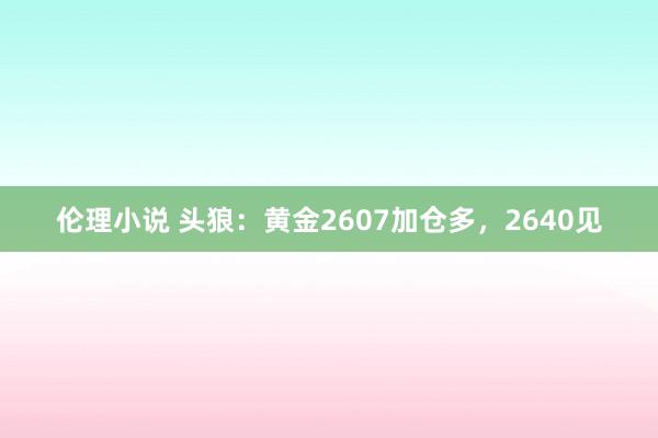 伦理小说 头狼：黄金2607加仓多，2640见