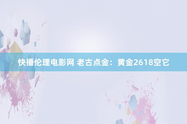 快播伦理电影网 老古点金：黄金2618空它