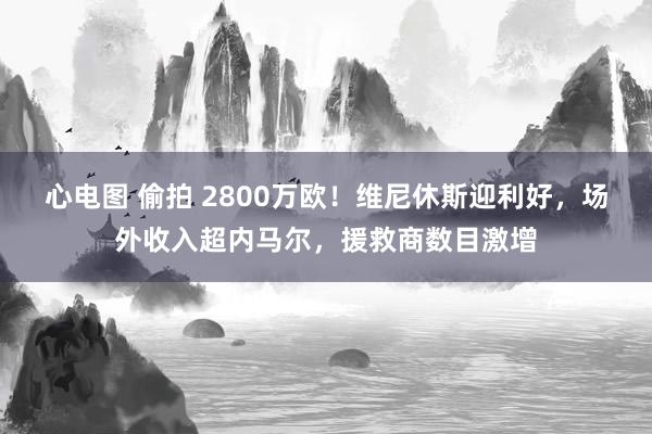 心电图 偷拍 2800万欧！维尼休斯迎利好，场外收入超内马尔，援救商数目激增