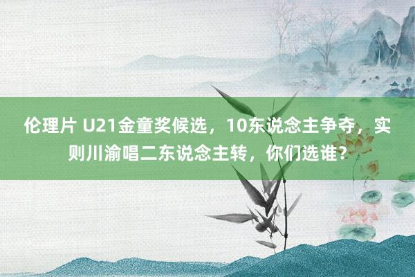 伦理片 U21金童奖候选，10东说念主争夺，实则川渝唱二东说念主转，你们选谁？