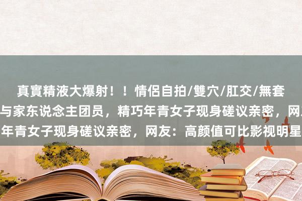 真實精液大爆射！！情侶自拍/雙穴/肛交/無套/大量噴精 国乒林诗栋与家东说念主团员，精巧年青女子现身磋议亲密，网友：高颜值可比影视明星