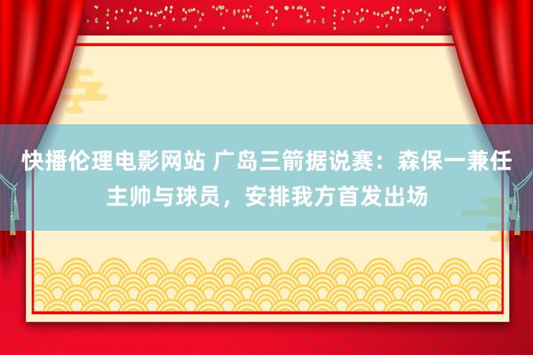 快播伦理电影网站 广岛三箭据说赛：森保一兼任主帅与球员，安排我方首发出场