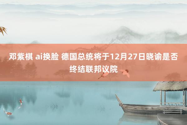 邓紫棋 ai换脸 德国总统将于12月27日晓谕是否终结联邦议院