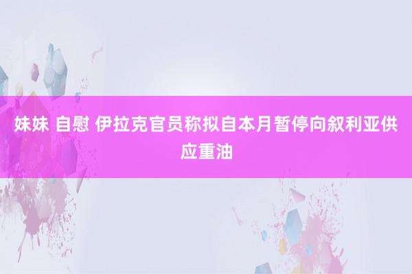 妹妹 自慰 伊拉克官员称拟自本月暂停向叙利亚供应重油