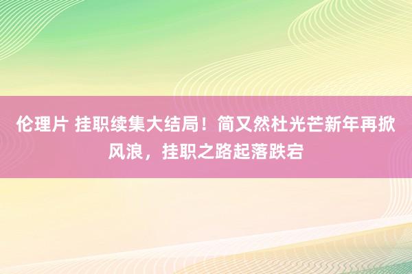 伦理片 挂职续集大结局！简又然杜光芒新年再掀风浪，挂职之路起落跌宕