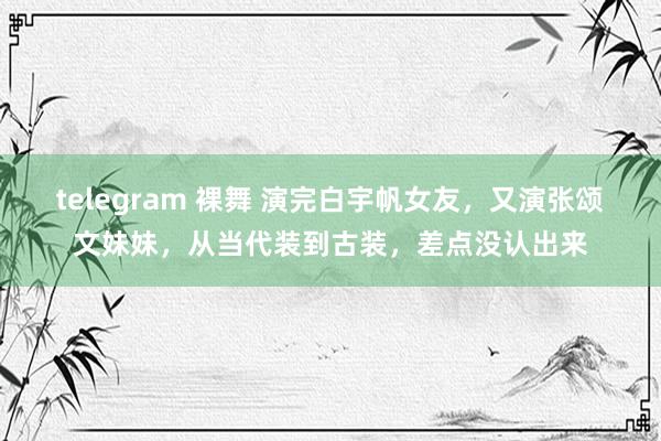 telegram 裸舞 演完白宇帆女友，又演张颂文妹妹，从当代装到古装，差点没认出来