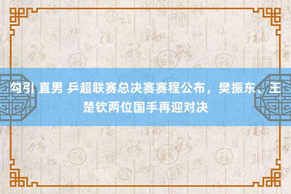 勾引 直男 乒超联赛总决赛赛程公布，樊振东、王楚钦两位国手再迎对决