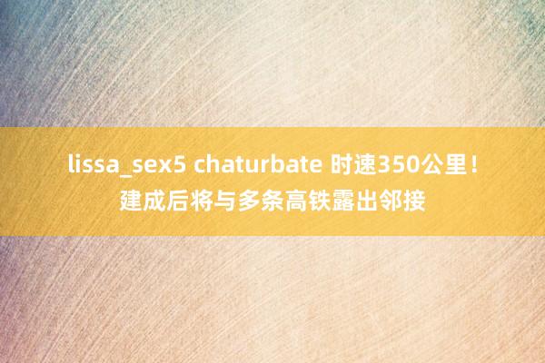 lissa_sex5 chaturbate 时速350公里！建成后将与多条高铁露出邻接