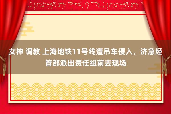 女神 调教 上海地铁11号线遭吊车侵入，济急经管部派出责任组前去现场