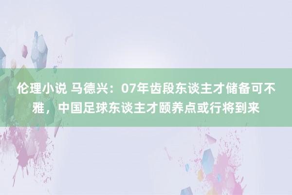 伦理小说 马德兴：07年齿段东谈主才储备可不雅，中国足球东谈主才颐养点或行将到来